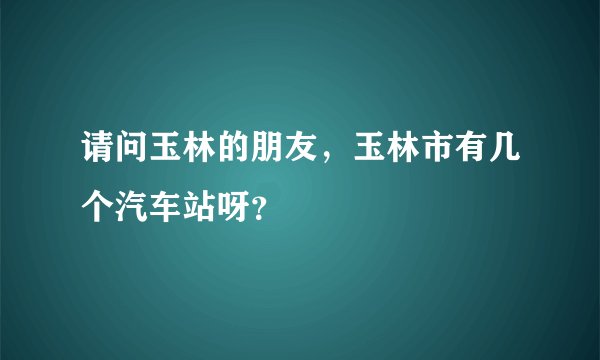 请问玉林的朋友，玉林市有几个汽车站呀？