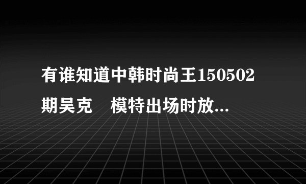 有谁知道中韩时尚王150502期吴克羣模特出场时放的那首英文歌吗??急急急