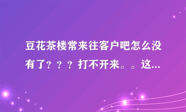 豆花茶楼常来往客户吧怎么没有了？？？打不开来。。这是怎么回事？？？？