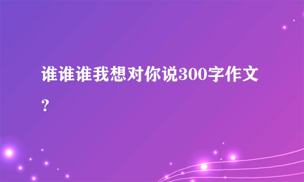 谁谁谁我想对你说300字作文？