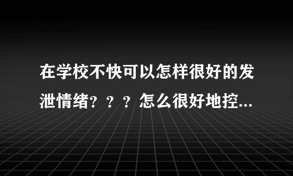 在学校不快可以怎样很好的发泄情绪？？？怎么很好地控制自己的情绪？
