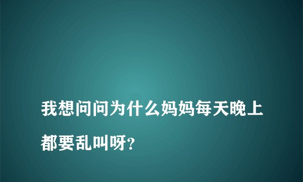 
我想问问为什么妈妈每天晚上都要乱叫呀？

