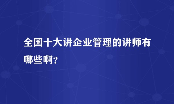 全国十大讲企业管理的讲师有哪些啊？