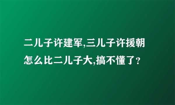 二儿子许建军,三儿子许援朝怎么比二儿子大,搞不懂了？