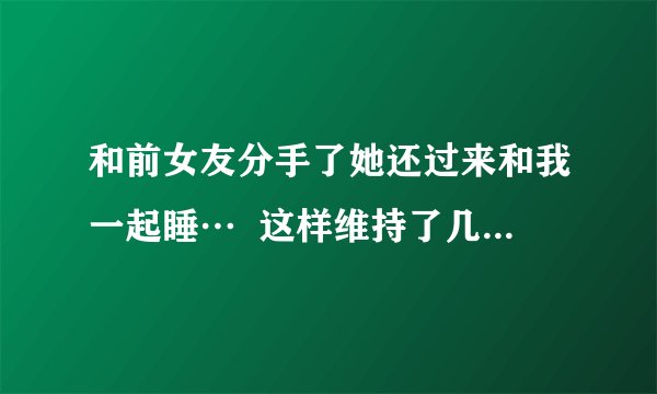 和前女友分手了她还过来和我一起睡…  这样维持了几个月了,可我现在有女朋友了,现在好了成了麻烦………
