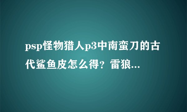 psp怪物猎人p3中南蛮刀的古代鲨鱼皮怎么得？雷狼龙的碧玉和逆鳞咋弄？请尽量详细一点谢谢！