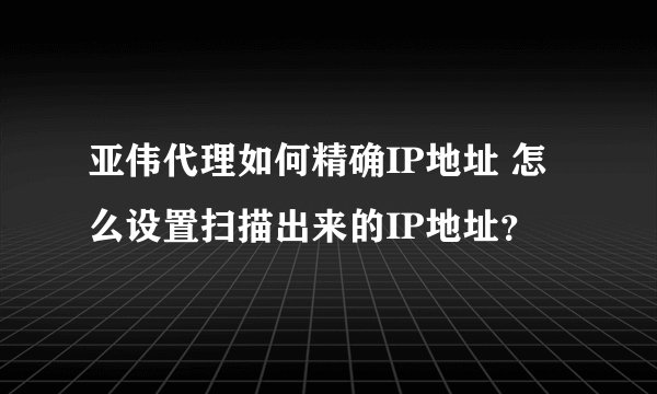亚伟代理如何精确IP地址 怎么设置扫描出来的IP地址？