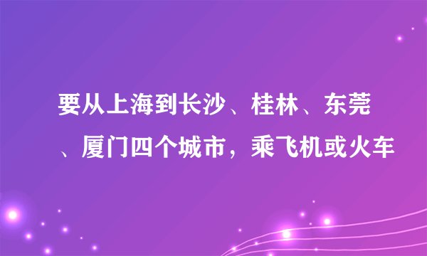 要从上海到长沙、桂林、东莞、厦门四个城市，乘飞机或火车