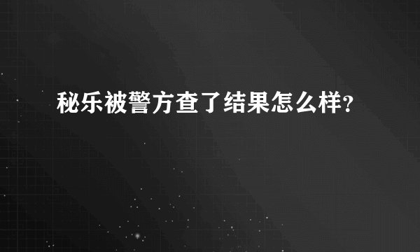 秘乐被警方查了结果怎么样?