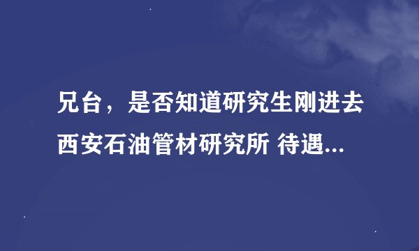 兄台，是否知道研究生刚进去西安石油管材研究所 待遇如何呀？