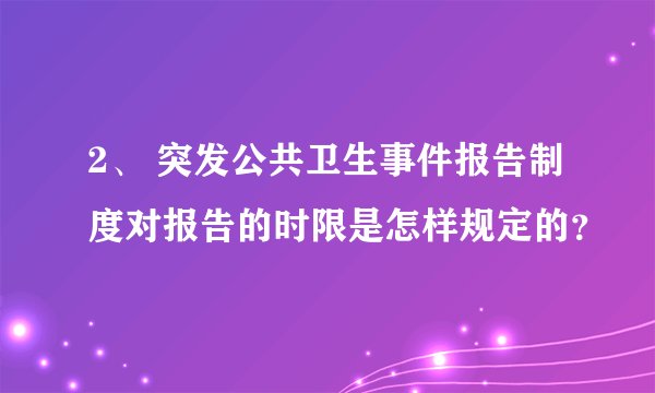2、 突发公共卫生事件报告制度对报告的时限是怎样规定的？
