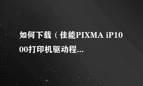 如何下载（佳能PIXMA iP1000打印机驱动程序）？谢谢！