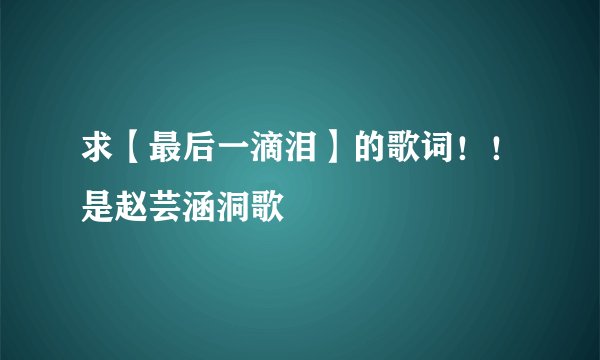 求【最后一滴泪】的歌词！！是赵芸涵洞歌