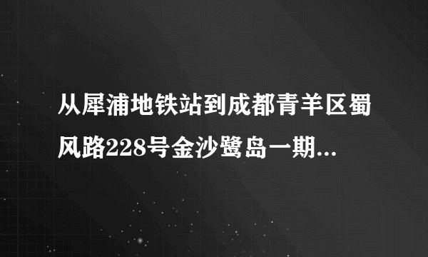从犀浦地铁站到成都青羊区蜀风路228号金沙鹭岛一期怎么去？