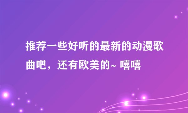 推荐一些好听的最新的动漫歌曲吧，还有欧美的~ 嘻嘻