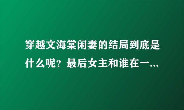 穿越文海棠闲妻的结局到底是什么呢？最后女主和谁在一起了，男主怎么= =好像还是一夫二妻！