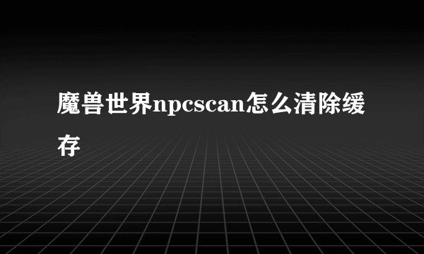 魔兽世界npcscan怎么清除缓存
