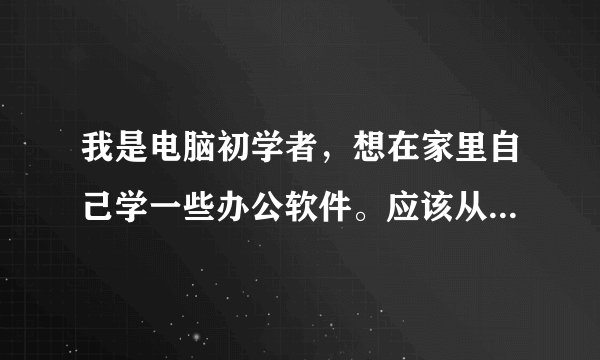 我是电脑初学者，想在家里自己学一些办公软件。应该从哪里学起呢，有没有什么好的教材课程推荐