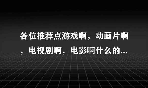 各位推荐点游戏啊，动画片啊，电视剧啊，电影啊什么的，总之好玩的，统统拿来～