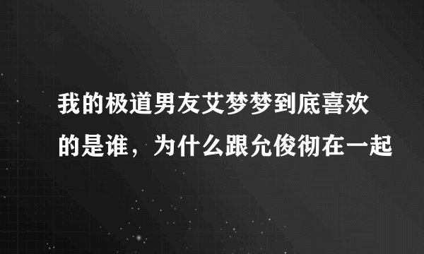 我的极道男友艾梦梦到底喜欢的是谁，为什么跟允俊彻在一起