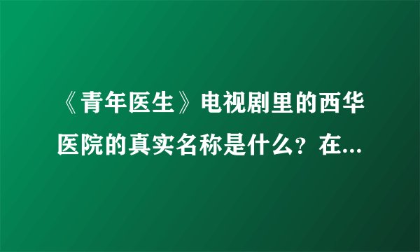 《青年医生》电视剧里的西华医院的真实名称是什么？在哪里？不知道者请勿回答。