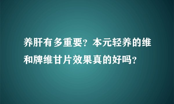 养肝有多重要?本元轻养的维和牌维甘片效果真的好吗?