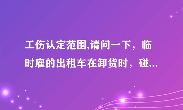 工伤认定范围,请问一下，临时雇的出租车在卸货时，碰到司机的手了，是工伤吗
