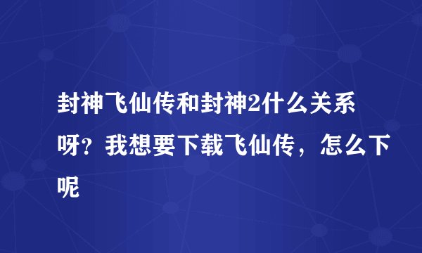 封神飞仙传和封神2什么关系呀？我想要下载飞仙传，怎么下呢
