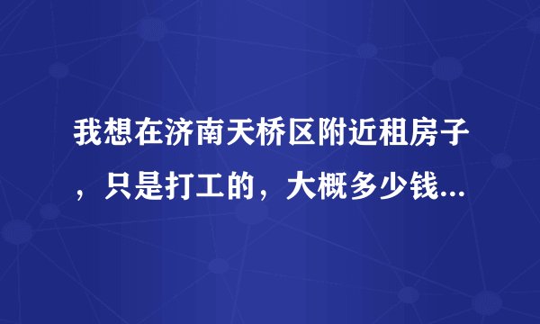 我想在济南天桥区附近租房子，只是打工的，大概多少钱的呢？在线等