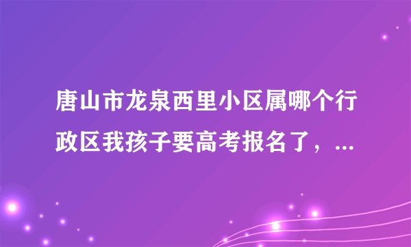 唐山市龙泉西里小区属哪个行政区我孩子要高考报名了，不知怎么填表。
