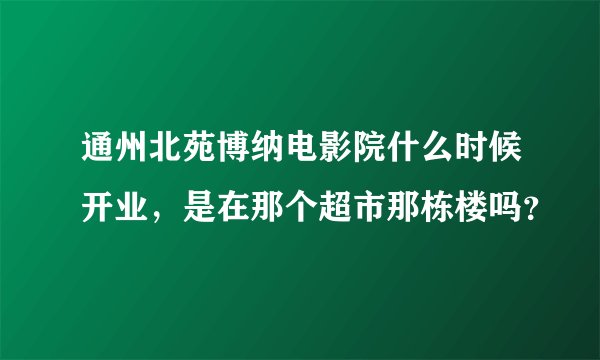 通州北苑博纳电影院什么时候开业，是在那个超市那栋楼吗？