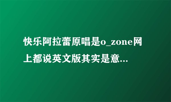 快乐阿拉蕾原唱是o_zone网上都说英文版其实是意大利文 有个女唱的也是意大利文有谁知道她是谁 不是邵雨涵