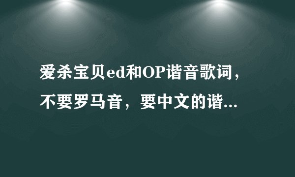 爱杀宝贝ed和OP谐音歌词,不要罗马音,要中文的谐音不是1分多的是2分56的,求求各位大哥大姐了。