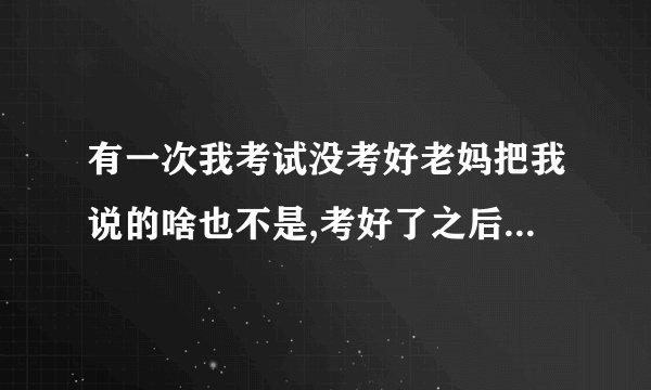 有一次我考试没考好老妈把我说的啥也不是,考好了之后呢买东西给我吃。之后我？