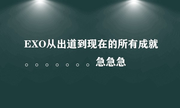 EXO从出道到现在的所有成就。。。。。。。急急急