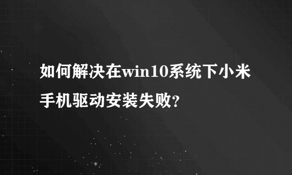 如何解决在win10系统下小米手机驱动安装失败？