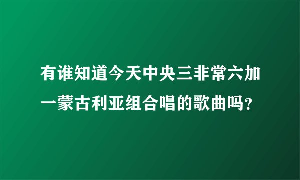 有谁知道今天中央三非常六加一蒙古利亚组合唱的歌曲吗？