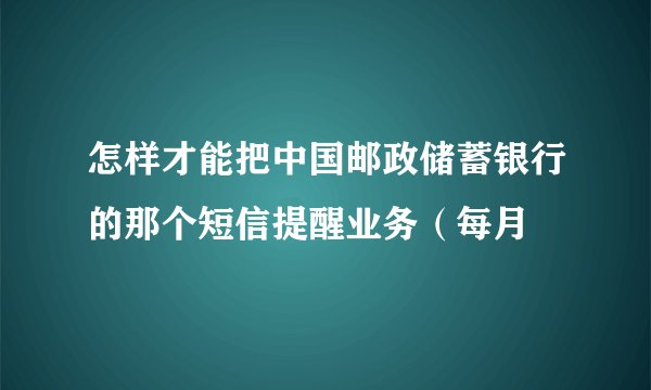 怎样才能把中国邮政储蓄银行的那个短信提醒业务（每月