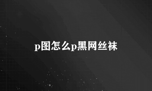 p图怎么p黑网丝袜