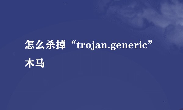 怎么杀掉“trojan.generic”木马
