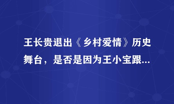 王长贵退出《乡村爱情》历史舞台，是否是因为王小宝跟乡爱剧组或编剧有矛盾？