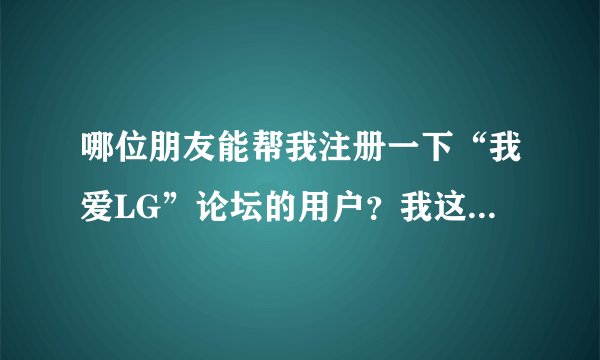 哪位朋友能帮我注册一下“我爱LG”论坛的用户？我这怎么都注册不了