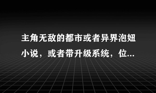 主角无敌的都市或者异界泡妞小说，或者带升级系统，位面系统的小说