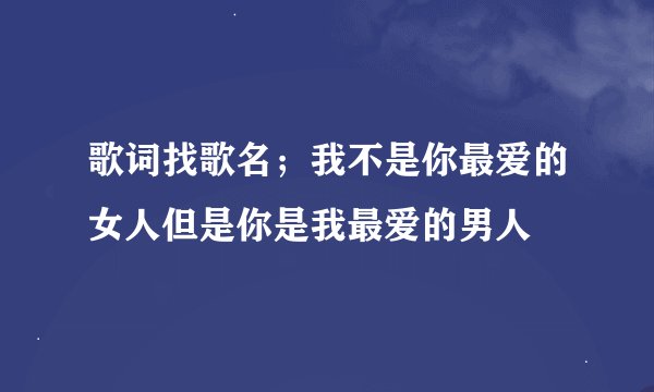 歌词找歌名；我不是你最爱的女人但是你是我最爱的男人