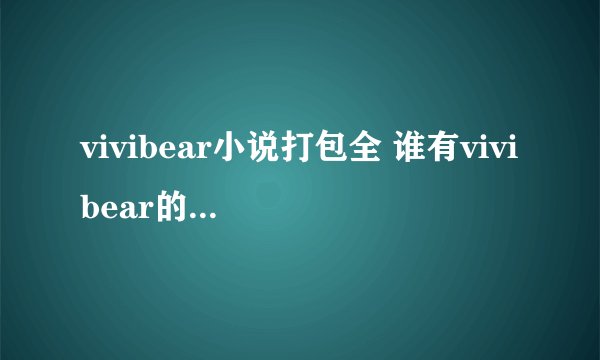 vivibear小说打包全 谁有vivibear的所有小说啊 之前看过她写的大部分小说但没看全 想看下他所有的小说啊