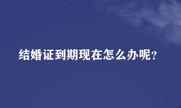 结婚证到期现在怎么办呢？