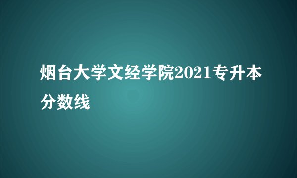 烟台大学文经学院2021专升本分数线