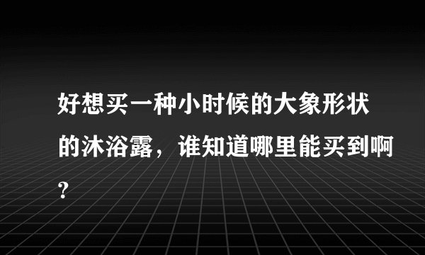 好想买一种小时候的大象形状的沐浴露，谁知道哪里能买到啊？