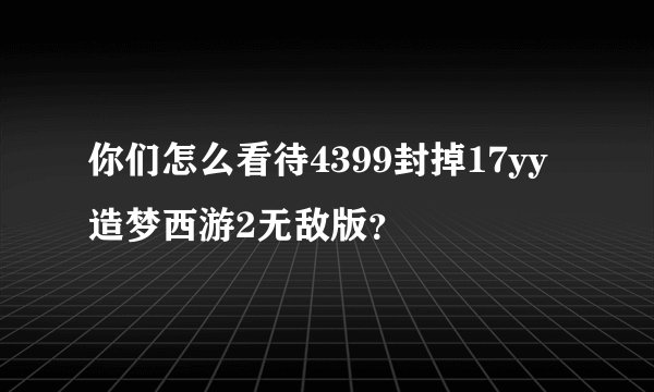 你们怎么看待4399封掉17yy造梦西游2无敌版？