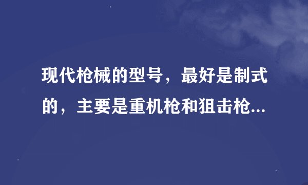 现代枪械的型号，最好是制式的，主要是重机枪和狙击枪、反器材的，我想要写小说，却不知道型号，谢谢！